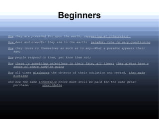 Beginners
How they are provided for upon the earth, (appearing at intervals;)
How dear and dreadful they are to the earth; paradox, tone is very questioning
How they inure to themselves as much as to any--What a paradox appears their
age;
How people respond to them, yet know them not;
How there is something relentless in their fate, all times; they always have a
sense of where they're going
How all times mischoose the objects of their adulation and reward, they make
mistakes
And how the same inexorable price must still be paid for the same great
purchase. unavoidable
 
