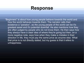 Response
“Beginners” is about how young people behave towards the world and
how the world behaves towards them. The narrator calls their
existence a “paradox”, as the young people of the world can be it's
greatest asset and it's potential downfall. He also mentions how they
are often judged by people who do not know them. He then says how
they always have a clear idea of where they're going but then, on a
more negative note, says how when they make a mistake in their
direction in life, they must pay the same price as anyone else. What
that price is is not directly stated, but my guess is that it refers to
unhappiness.
 