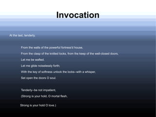 Invocation
At the last, tenderly,
From the walls of the powerful fortress'd house,
From the clasp of the knitted locks, from the keep of the well-closed doors,
Let me be wafted.
Let me glide noiselessly forth;
With the key of softness unlock the locks--with a whisper,
Set open the doors O soul.
Tenderly--be not impatient,
(Strong is your hold, O mortal flesh,
Strong is your hold O love.)
 