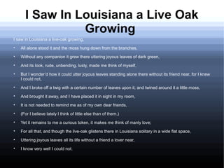 I Saw In Louisiana a Live Oak
Growing
I saw in Louisiana a live-oak growing,

All alone stood it and the moss hung down from the branches,

Without any companion it grew there uttering joyous leaves of dark green,

And its look, rude, unbending, lusty, made me think of myself,

But I wonder’d how it could utter joyous leaves standing alone there without its friend near, for I knew
I could not,

And I broke off a twig with a certain number of leaves upon it, and twined around it a little moss,

And brought it away, and I have placed it in sight in my room,

It is not needed to remind me as of my own dear friends,

(For I believe lately I think of little else than of them,)

Yet it remains to me a curious token, it makes me think of manly love;

For all that, and though the live-oak glistens there in Louisiana solitary in a wide flat space,

Uttering joyous leaves all its life without a friend a lover near,

I know very well I could not.
 