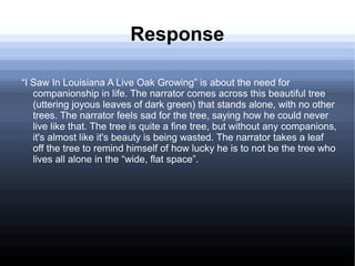 Response
“I Saw In Louisiana A Live Oak Growing” is about the need for
companionship in life. The narrator comes across this beautiful tree
(uttering joyous leaves of dark green) that stands alone, with no other
trees. The narrator feels sad for the tree, saying how he could never
live like that. The tree is quite a fine tree, but without any companions,
it's almost like it's beauty is being wasted. The narrator takes a leaf
off the tree to remind himself of how lucky he is to not be the tree who
lives all alone in the “wide, flat space”.
 