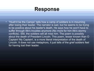 Response

“Hush'd be the Camps” tells how a camp of soldiers is in mourning
after losing their leader. The narrator is sad, but he seems to be trying
to be positive about his leader's death. He says how he won't have to
suffer through life's troubles anymore (No more for him life's stormy
conflicts). Still, the soldiers will all miss him. The poem is possibly
about the death of President Lincoln. This poem, lesser known than O
Captain! My Captain!, is a more literal interpretation of the death of
Lincoln. It does not use metaphors, it just tells of the grief soldiers feel
for having lost their leader.
 
