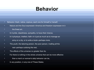 Behavior

Behavior--fresh, native, copious, each one for himself or herself,

Nature and the Soul expressed--America and freedom expressed--In it

the finest art,

In it pride, cleanliness, sympathy, to have their chance,

In it physique, intellect, faith--in it just as much as to manage an

army or a city, or to write a book--perhaps more,

The youth, the laboring person, the poor person, rivalling all the

rest--perhaps outdoing the rest,

The effects of the universe no greater than its;

For there is nothing in the whole universe that can be more effective

than a man's or woman's daily behavior can be,

In any position, in any one of These States.
 