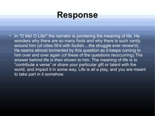 Response

In “O Me! O Life!” the narrator is pondering the meaning of life. He
wonders why there are so many fools and why there is such vanity
around him (of cities fill'd with foolish....the struggle ever renew'd).
He seems almost tormented by this question as it keeps coming to
him over and over again (of these of the questions reoccurring).The
answer behind life is then shown to him. The meaning of life is to
“contribute a verse” or share your particular gift or talent with the
world, and impact it in some way. Life is all a play, and you are meant
to take part in it somehow.
 