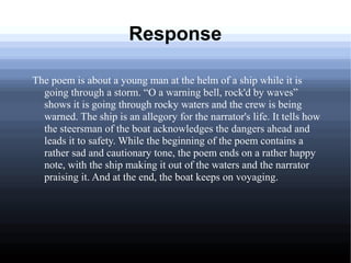 Response
The poem is about a young man at the helm of a ship while it is
going through a storm. “O a warning bell, rock'd by waves”
shows it is going through rocky waters and the crew is being
warned. The ship is an allegory for the narrator's life. It tells how
the steersman of the boat acknowledges the dangers ahead and
leads it to safety. While the beginning of the poem contains a
rather sad and cautionary tone, the poem ends on a rather happy
note, with the ship making it out of the waters and the narrator
praising it. And at the end, the boat keeps on voyaging.
 
