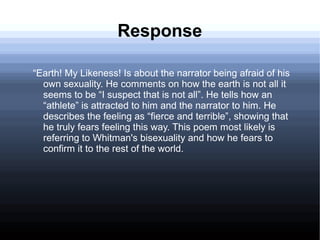 Response
“Earth! My Likeness! Is about the narrator being afraid of his
own sexuality. He comments on how the earth is not all it
seems to be “I suspect that is not all”. He tells how an
“athlete” is attracted to him and the narrator to him. He
describes the feeling as “fierce and terrible”, showing that
he truly fears feeling this way. This poem most likely is
referring to Whitman's bisexuality and how he fears to
confirm it to the rest of the world.
 