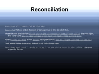 Reconciliation
Word over all, beautiful as the sky,
Beautiful that war and all its deeds of carnage must in time be utterly lost,
That the hands of the sisters Death and Night incessantly softly wash again, and ever again,
this soil'd world; death will always come just as night will always come
For my enemy is dead, a man divine as myself is dead, man he fought against in the war
I look where he lies white-faced and still in the coffin--I draw near,
Bend down and touch lightly with my lips the white face in the coffin. - has great
respect for the man
 