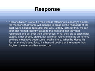Response

“Reconciliation” is about a man who is attending his enemy's funeral.
He mentions that words will manage to erase all the misdeeds of the
past, wars included (Beautiful that war....utterly lost). By this, we can
infer that he had recently talked to the man and that they had
reconciled and got over their differences. What they did to each other
exactly is not directly stated, but Whitman refers to him as an “enemy'
so there must have been some hostility there. When he kisses his
former enemy's dead face, it is beyond doubt that the narrator has
forgiven the man and has moved on.
 