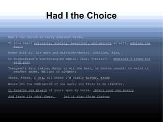 Had I the Choice
Had I the choice to tally greatest bards,
To limn their portraits, stately, beautiful, and emulate at will, admires the
poets
Homer with all his wars and warriors--Hector, Achilles, Ajax,
Or Shakespeare's woe-entangled Hamlet, Lear, Othello-- mentions 3 items for
each poet
Tennyson's fair ladies, Meter or wit the best, or choice conceit to weild in
perfect rhyme, delight of singers;
These, these, O sea, all these I'd gladly barter, trade
Would you the undulation of one wave, its trick to me transfer,
Or breathe one breath of yours upon my verse, invent your own poetry
And leave its odor there. Let it stay there forever
 