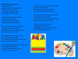 Paper, Paint, And Crayons
© Margaret Alliet
Eighteen years, a thousand fears,
Yet countless joyful times.
A tiny baby smiles just once,
Her Daddy's heart it binds.
A toddler cries with tearful eyes,
That only Mom can dry.
The little girl so cute in pink
Decides what clothes she'll try.
Her favorite pastime soon becomes
All paper, paint, and crayons.
Some years go by, she's growing fast,
No longer holds our hands.
She struggles some along the way,
We hope she feels our love.
The strength she needs takes all she has,
She's all we're thinking of.
The sun breaks through, she finds her way,
The clouds begin to clear.
And every day that passes now,
Each one we hold so dear.
She'll leave us soon to spread her wings,
A dream or two to find.
We know her life's forever bound
To these roots she leaves behind.
We hope she knows how proud we are,
How deep our love resides.
How much we've learned along the way,
Seeing through our child's eyes.
The paper, paint, and crayons
Through graduation years,
Will always be our most precious ones,
Despite the thousand fears
 