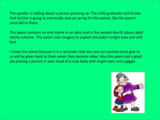 The speaker is talking about a person growing up. The child graduates and knows
that he/she is going to eventually end up caring for the parent, like the parent
once did to them.
This poem contains an end rhyme in an abca and in the second-fourth stanza abcb
rhyme scheme. The poem uses imagery to explain the baby’s bright eyes and soft
feet.
I chose this poem because it is a reminder that the care our parents once give to
us will be given back to them when they become older. Also this poem did a good
job putting a picture in your head of a cute baby with bright eyes and a giggle.
 