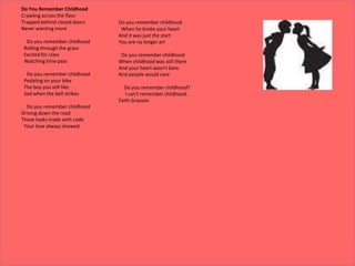 Do You Remember Childhood
Crawling across the floor
Trapped behind closed doors
Never wanting more
Do you remember childhood
Rolling through the grass
Excited for class
Watching time pass
Do you remember childhood
Pedaling on your bike
The boy you still like
Sad when the bell strikes
Do you remember childhood
Driving down the road
Those looks made with code
Your love always showed
Do you remember childhood
When he broke your heart
And it was just the start
You are no longer art
Do you remember childhood
When childhood was still there
And your heart wasn't bare
And people would care
Do you remember childhood?
I can't remember childhood.
Faith Grayson
 