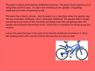 This poem is about remembering childhood memories. The poem shows experiences of
riding bikes and first loves. It’s sad in the end because the speaker is forgetting
childhood since they are growing so old.
This poem has a rhyme scheme. Also the poem has a hyperbole when the speaker says
“do you remember childhood. I don’t remember childhood” the speaker didn't’t forget
everything its just some of the memories are fading since they are getting older. The
speaker also compares themselves to art, I think that is a metaphor for being young and
creative.
I chose this poem because it has some of my favorite childhood memories in it. Also, I
like reading poems with a rhyme scheme because they are easy to read.
 