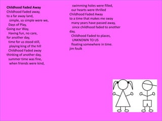 Childhood Faded Away
Childhood Faded away,
to a far away land,
simple, so simple were we,
Days of Play,
Going our Way,
Having fun, no care,
for another day,
time for us stood still,
playing king of the hill
Childhood Faded away
thinking of another day,
summer time was fine,
when friends were kind,
swimming holes were filled,
our hearts were thrilled
Childhood Faded Away
to a time that makes me sway
many years have passed away,
since childhood faded to another
day,
Childhood Faded to places,
UNKNOWN TO US
floating somewhere in time.
jim foulk
 
