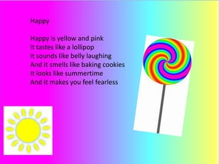 Happy
Happy is yellow and pink
It tastes like a lollipop
It sounds like belly laughing
And it smells like baking cookies
It looks like summertime
And it makes you feel fearless
 