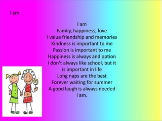 I am
I am
Family, happiness, love
I value friendship and memories
Kindness is important to me
Passion is important to me
Happiness is always and option
I don’t always like school, but it
is important in life
Long naps are the best
Forever waiting for summer
A good laugh is always needed
I am.
 