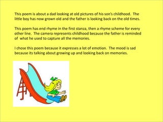 This poem is about a dad looking at old pictures of his son’s childhood. The
little boy has now grown old and the father is looking back on the old times.
This poem has end rhyme in the first stanza, then a rhyme scheme for every
other line. The camera represents childhood because the father is reminded
of what he used to capture all the memories.
I chose this poem because it expresses a lot of emotion. The mood is sad
because its talking about growing up and looking back on memories.
 