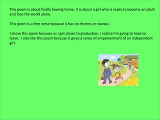 This poem is about finally leaving home. It is about a girl who is ready to become an adult
and face the world alone.
This poem is a free verse because it has no rhymes or stanzas.
I chose this poem because as I get closer to graduation, I realize I’m going to have to
leave. I also like this poem because it gives a sense of empowerment of an independent
girl.
 