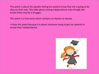 This poem is about the speaker letting her parents know that she is going to be
okay on their own. She talks about craving independence even though she
knows there may be a struggle.
This poem is a free verse which contains no rhymes or stanzas
I chose this poem because it is about someone trying to get her parents to
accept their independence.
 