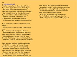 If—
BY RUDYARD KIPLING
(‘Brother Square-Toes’—Rewards and Fairies)
If you can keep your head when all about you
Are losing theirs and blaming it on you,
If you can trust yourself when all men doubt you,
But make allowance for their doubting too;
If you can wait and not be tired by waiting,
Or being lied about, don’t deal in lies,
Or being hated, don’t give way to hating,
And yet don’t look too good, nor talk too wise:
If you can dream—and not make dreams your
master;
If you can think—and not make thoughts your
aim;
If you can meet with Triumph and Disaster
And treat those two impostors just the same;
If you can bear to hear the truth you’ve spoken
Twisted by knaves to make a trap for fools,
Or watch the things you gave your life to, broken,
And stoop and build ’em up with worn-out tools:
If you can make one heap of all your winnings
And risk it on one turn of pitch-and-toss,
And lose, and start again at your beginnings
And never breathe a word about your loss;
If you can force your heart and nerve and sinew
To serve your turn long after they are gone,
And so hold on when there is nothing in you
Except the Will which says to them: ‘Hold on!’
If you can talk with crowds and keep your virtue,
Or walk with Kings—nor lose the common touch,
If neither foes nor loving friends can hurt you,
If all men count with you, but none too much;
If you can fill the unforgiving minute
With sixty seconds’ worth of distance run,
Yours is the Earth and everything that’s in it,
And—which is more—you’ll be a Man, my son!
 
