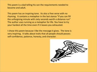 This poem is a dad telling his son the requirements needed to
become and adult.
This poem has an inspiring tone. Its also a free verse with no
rhyming. It contains a metaphor in the last stanza “if you can fill
the unforgiving minute with sixty seconds worth o distance run”
The author uses running as a metaphor for life. You have to try
your hardest all the time even if it leaves you exhausted.
I chose this poem because I like the message it gives. The tone is
very inspiring. It talks about traits that all people should posses:
self-confidence, patience, honesty, and character.
 