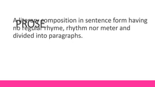 PROSE
A literary composition in sentence form having
no regular rhyme, rhythm nor meter and
divided into paragraphs.
 
