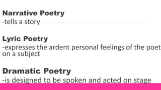 Narrative Poetry
-tells a story
Lyric Poetry
-expresses the ardent personal feelings of the poet
on a subject
Dramatic Poetry
-is designed to be spoken and acted on stage
 