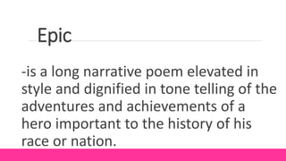 Epic
-is a long narrative poem elevated in
style and dignified in tone telling of the
adventures and achievements of a
hero important to the history of his
race or nation.
 