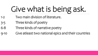 Give what is being ask.
1-2 Two main division of literature.
3-5 Three kinds of poetry
6-8 Three kinds of narrative poetry
9-10 Give atleast two national epics and their countries
 