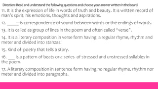 Direction:Readandunderstandthefollowingquestionsandchooseyouranswerwrittenin theboard.
11. It is the expression of life in words of truth and beauty. It is written record of
man’s spirit, his emotions, thoughts and aspirations.
12. _____ is correspondence of sound between words or the endings of words.
13. It is called as group of lines in the poem and often called “verse”.
14. It is a literary composition in verse form having a regular rhyme, rhythm and
meter and divided into stanzas.
15. Kind of poetry that tells a story.
16. ___ is a pattern of beats or a series of stressed and unstressed syllables in
the poem.
17. A literary composition in sentence form having no regular rhyme, rhythm nor
meter and divided into paragraphs.
 