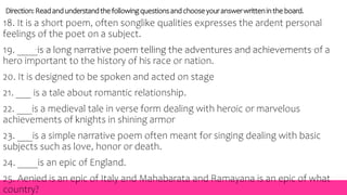 Direction:Readandunderstandthefollowingquestionsandchooseyouranswerwrittenin theboard.
18. It is a short poem, often songlike qualities expresses the ardent personal
feelings of the poet on a subject.
19. ____is a long narrative poem telling the adventures and achievements of a
hero important to the history of his race or nation.
20. It is designed to be spoken and acted on stage
21. ___ is a tale about romantic relationship.
22. ___is a medieval tale in verse form dealing with heroic or marvelous
achievements of knights in shining armor
23. ___is a simple narrative poem often meant for singing dealing with basic
subjects such as love, honor or death.
24. ____is an epic of England.
25. Aenied is an epic of Italy and Mahabarata and Ramayana is an epic of what
country?
 