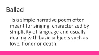 Ballad
-is a simple narrative poem often
meant for singing, characterized by
simplicity of language and usually
dealing with basic subjects such as
love, honor or death.
 