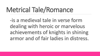 Metrical Tale/Romance
-is a medieval tale in verse form
dealing with heroic or marvelous
achievements of knights in shining
armor and of fair ladies in distress.
 