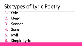 Six types of Lyric Poetry
1. Ode
2. Elegy
3. Sonnet
4. Song
5. Idyll
6. Simple Lyric
 
