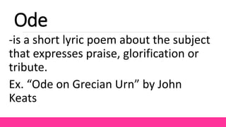 Ode
-is a short lyric poem about the subject
that expresses praise, glorification or
tribute.
Ex. “Ode on Grecian Urn” by John
Keats
 