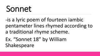 Sonnet
-is a lyric poem of fourteen iambic
pentameter lines rhymed according to
a traditional rhyme scheme.
Ex. “Sonnet 18” by William
Shakespeare
 