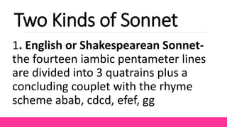 Two Kinds of Sonnet
1. English or Shakespearean Sonnet-
the fourteen iambic pentameter lines
are divided into 3 quatrains plus a
concluding couplet with the rhyme
scheme abab, cdcd, efef, gg
 