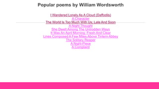 Popular poems by William Wordsworth
I Wandered Lonely As A Cloud (Daffodils)
A Character
The World Is Too Much With Us; Late And Soon
A Night Thought
She Dwelt Among The Untrodden Ways
It Was An April Morning: Fresh And Clear
Lines Composed A Few Miles Above Tintern Abbey
The Solitary Reaper
A Night-Piece
A Complaint
 