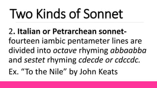 Two Kinds of Sonnet
2. Italian or Petrarchean sonnet-
fourteen iambic pentameter lines are
divided into octave rhyming abbaabba
and sestet rhyming cdecde or cdccdc.
Ex. “To the Nile” by John Keats
 