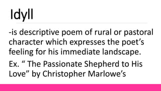 Idyll
-is descriptive poem of rural or pastoral
character which expresses the poet’s
feeling for his immediate landscape.
Ex. “ The Passionate Shepherd to His
Love” by Christopher Marlowe’s
 
