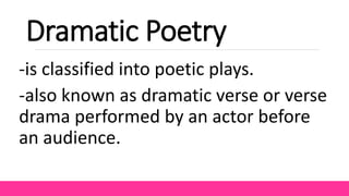 Dramatic Poetry
-is classified into poetic plays.
-also known as dramatic verse or verse
drama performed by an actor before
an audience.
 