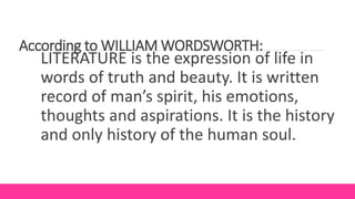 According to WILLIAM WORDSWORTH:
LITERATURE is the expression of life in
words of truth and beauty. It is written
record of man’s spirit, his emotions,
thoughts and aspirations. It is the history
and only history of the human soul.
 