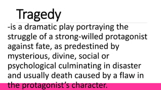 Tragedy
-is a dramatic play portraying the
struggle of a strong-willed protagonist
against fate, as predestined by
mysterious, divine, social or
psychological culminating in disaster
and usually death caused by a flaw in
the protagonist’s character.
 
