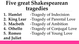 Five great Shakespearean
tragedies
1. Hamlet -Tragedy of Indecision
2. King Lear -Tragedy of Parental Love
3. Macbeth -Tragedy of Ambition
4. Othello -Tragedy of Conjugal Love
5. Romeo -Tragedy of Young Love
and Juliet
 