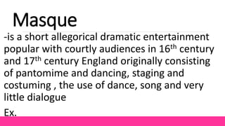 Masque
-is a short allegorical dramatic entertainment
popular with courtly audiences in 16th century
and 17th century England originally consisting
of pantomime and dancing, staging and
costuming , the use of dance, song and very
little dialogue
Ex.
 