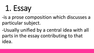 1. Essay
-is a prose composition which discusses a
particular subject.
-Usually unified by a central idea with all
parts in the essay contributing to that
idea.
 