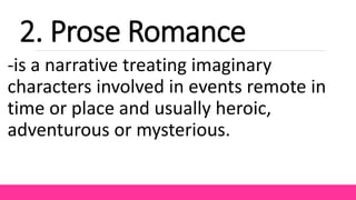 2. Prose Romance
-is a narrative treating imaginary
characters involved in events remote in
time or place and usually heroic,
adventurous or mysterious.
 
