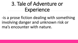 3. Tale of Adventure or
Experience
-is a prose fiction dealing with something
involving danger and unknown risk or
ma’s encounter with nature.
 