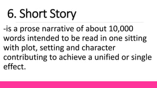 -is a prose narrative of about 10,000
words intended to be read in one sitting
with plot, setting and character
contributing to achieve a unified or single
effect.
6. Short Story
 