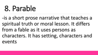 -is a short prose narrative that teaches a
spiritual truth or moral lesson. It differs
from a fable as it uses persons as
characters. It has setting, characters and
events
8. Parable
 